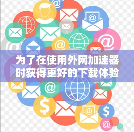为了在使用外网加速器时获得更好的下载体验，以下是一步步的建议