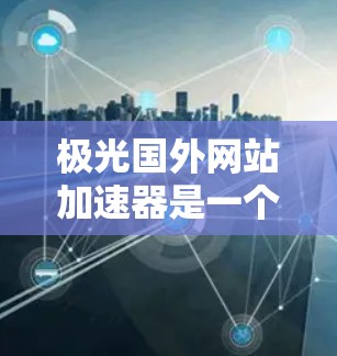 极光国外网站加速器是一个非常有用的工具，可以帮助您快速加载国外网站。以下是一些步骤和建议，帮助您使用极光加速国外网站