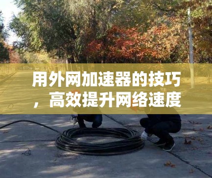 用外网加速器的技巧,高效提升网络速度的实用指南 用外网加速器的技巧,高效提升网络速度的实用指南