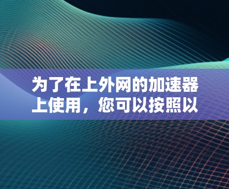 为了在上外网的加速器上使用,您可以按照以下步骤操作 为了在上外网的加速器上使用,您可以按照以下步骤操作
