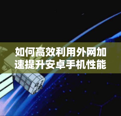 如何高效利用外网加速提升安卓手机性能 如何高效利用外网加速提升安卓手机性能