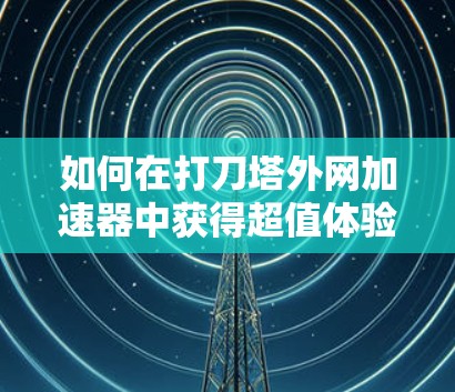 如何在打刀塔外网加速器中获得超值体验 如何在打刀塔外网加速器中获得超值体验