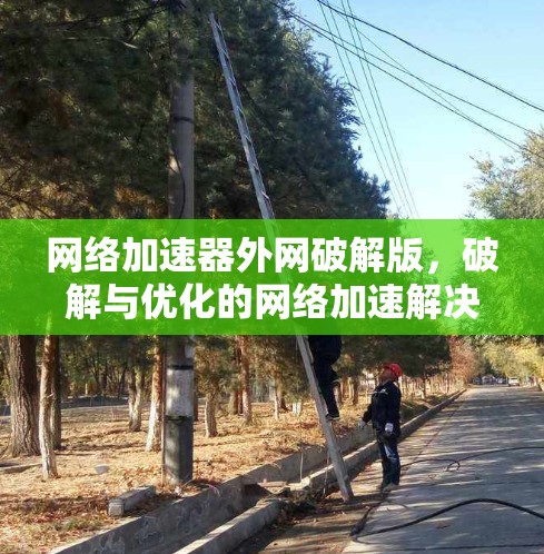 网络加速器外网破解版,破解与优化的网络加速解决方案 网络加速器外网破解版,破解与优化的网络加速解决方案