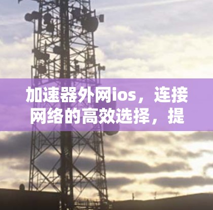 加速器外网ios,连接网络的高效选择,提升数据传输速度的完美解决方案 加速器外网ios,连接网络的高效选择,提升数据传输速度的完美解决方案