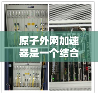 原子外网加速器是一个结合了原子外网和加速器技术的创新项目,旨在利用高速加速器来研究原子的结构和性质。以下是对其可能涉及的领域和相关技术的详细分析 原子外网加速器是一个结合了原子外网和加速器技术的创新项目,旨在利用高速加速器来研究原子的结构和性质。以下是对其可能涉及的领域和相关技术的详细分析