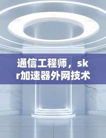 通信工程师,skr加速器外网技术解析及实际应用 通信工程师,skr加速器外网技术解析及实际应用