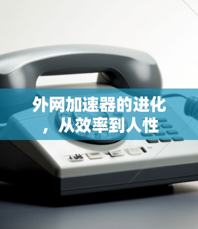 外网加速器的进化,从效率到人性 外网加速器的进化,从效率到人性