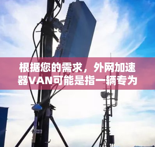 根据您的需求,外网加速器VAN可能是指一辆专为外网加速设计的车辆或设备。以下是一些可能的解决方案和推荐 根据您的需求,外网加速器VAN可能是指一辆专为外网加速设计的车辆或设备。以下是一些可能的解决方案和推荐