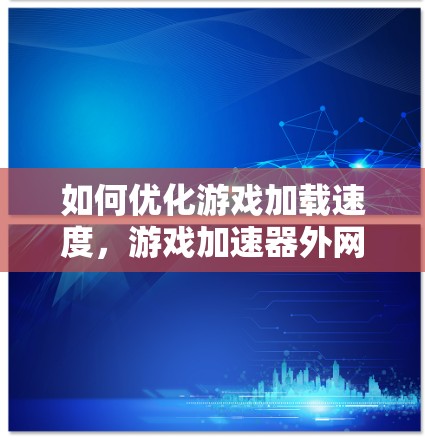 如何优化游戏加载速度，游戏加速器外网的最佳实践