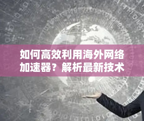 如何高效利用海外网络加速器?解析最新技术与优化建议 如何高效利用海外网络加速器?解析最新技术与优化建议