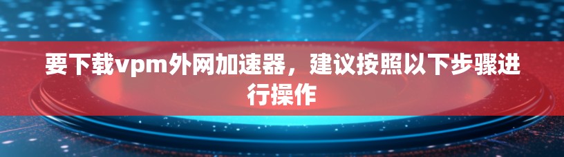 要下载vpm外网加速器,建议按照以下步骤进行操作 要下载vpm外网加速器,建议按照以下步骤进行操作