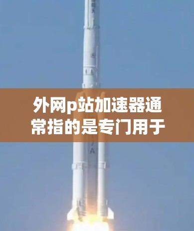 外网p站加速器通常指的是专门用于加速访问一些主要搜索引擎或网站（如百度、百度搜索等）的工具或软件。这些工具通常通过缓存优化、超链接优化等技术，帮助用户更快地访问这些网站