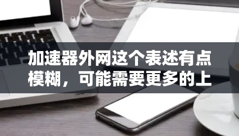 加速器外网这个表述有点模糊,可能需要更多的上下文来明确其含义。以下是一些可能的解释和建议 加速器外网这个表述有点模糊,可能需要更多的上下文来明确其含义。以下是一些可能的解释和建议