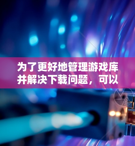 为了更好地管理游戏库并解决下载问题,可以按照以下步骤进行操作 为了更好地管理游戏库并解决下载问题,可以按照以下步骤进行操作