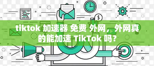 tiktok 加速器 免费 外网,外网真的能加速 TikTok 吗? tiktok 加速器 免费 外网,外网真的能加速 TikTok 吗?