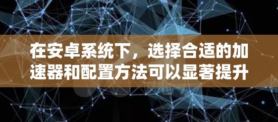在安卓系统下,选择合适的加速器和配置方法可以显著提升下载速度。以下是一些关键点和建议 在安卓系统下,选择合适的加速器和配置方法可以显著提升下载速度。以下是一些关键点和建议