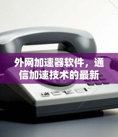 外网加速器软件,通信加速技术的最新革新 外网加速器软件,通信加速技术的最新革新