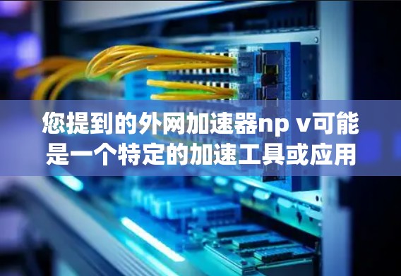 您提到的外网加速器np v可能是一个特定的加速工具或应用的缩写。如果您需要使用加速工具来解决网络问题,建议您按照以下步骤操作 您提到的外网加速器np v可能是一个特定的加速工具或应用的缩写。如果您需要使用加速工具来解决网络问题,建议您按照以下步骤操作