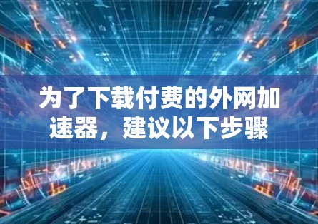 为了下载付费的外网加速器,建议以下步骤 为了下载付费的外网加速器,建议以下步骤