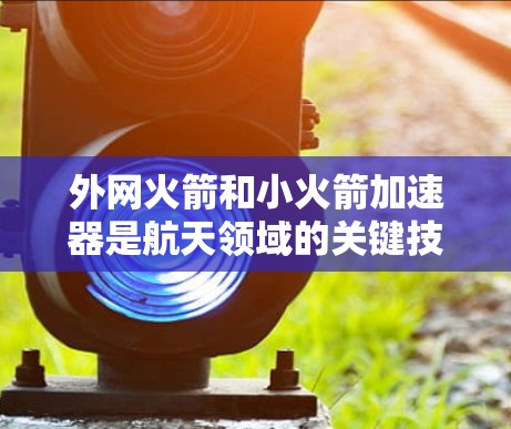 外网火箭和小火箭加速器是航天领域的关键技术之一,主要用于提高火箭的速度和稳定性。以下是对外网火箭和小火箭加速器的详细说明 外网火箭和小火箭加速器是航天领域的关键技术之一,主要用于提高火箭的速度和稳定性。以下是对外网火箭和小火箭加速器的详细说明