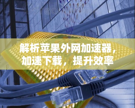 解析苹果外网加速器,加速下载,提升效率 解析苹果外网加速器,加速下载,提升效率