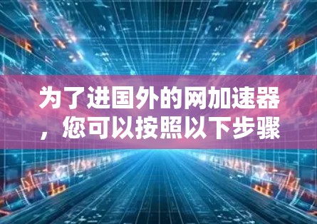 为了进国外的网加速器,您可以按照以下步骤进行 为了进国外的网加速器,您可以按照以下步骤进行