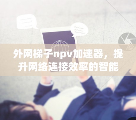 外网梯子npv加速器,提升网络连接效率的智能解决方案 外网梯子npv加速器,提升网络连接效率的智能解决方案