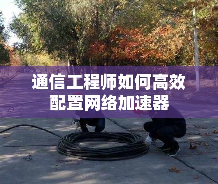 通信工程师如何高效配置网络加速器 通信工程师如何高效配置网络加速器