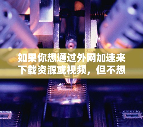 如果你想通过外网加速来下载资源或视频，但不想花太多时间或金钱购买外网加速器，下面是一些免费的解决方案，虽然可能无法满足所有需求，但可以帮助你快速下载部分资源