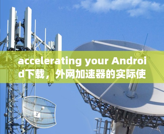 accelerating your Android下载，外网加速器的实际使用与优化