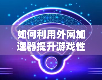 如何利用外网加速器提升游戏性能,一个实用指南 如何利用外网加速器提升游戏性能,一个实用指南
