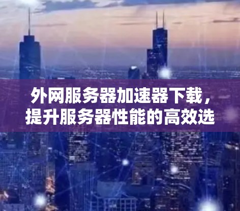 外网服务器加速器下载,提升服务器性能的高效选择 外网服务器加速器下载,提升服务器性能的高效选择