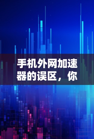 手机外网加速器的误区，你值得了解的真相