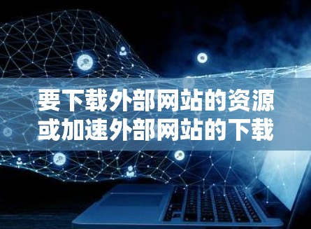 要下载外部网站的资源或加速外部网站的下载速度,可以尝试以下几种方法 要下载外部网站的资源或加速外部网站的下载速度,可以尝试以下几种方法