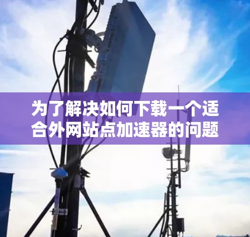 为了解决如何下载一个适合外网站点加速器的问题,以下是详细的步骤指南 为了解决如何下载一个适合外网站点加速器的问题,以下是详细的步骤指南