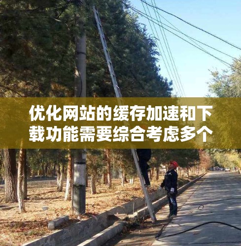 优化网站的缓存加速和下载功能需要综合考虑多个因素，以下是一步步的解决方案