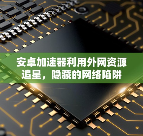 安卓加速器利用外网资源追星，隐藏的网络陷阱
