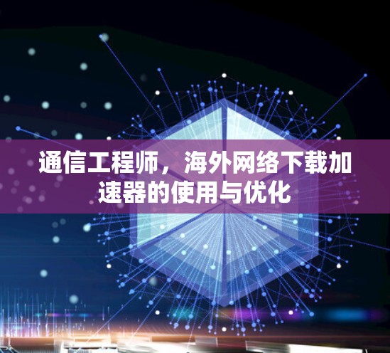 通信工程师,海外网络下载加速器的使用与优化 通信工程师,海外网络下载加速器的使用与优化