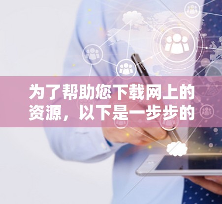 为了帮助您下载网上的资源,以下是一步步的建议 为了帮助您下载网上的资源,以下是一步步的建议