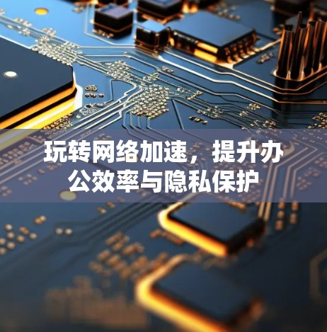 玩转网络加速,提升办公效率与隐私保护 玩转网络加速,提升办公效率与隐私保护