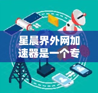 星晨界外网加速器是一个专业且功能强大的加速工具，适合需要提升网页加载速度的用户。以下是对它的详细分析和建议