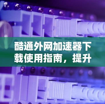 酷通外网加速器下载使用指南，提升网络性能的必选工具