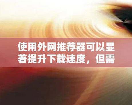 使用外网推荐器可以显著提升下载速度,但需综合考虑网络安全、文件大小和类型、推荐器的功能和设置等因素。以下是一个详细的指南,帮助您使用推荐器高效提升下载速度 使用外网推荐器可以显著提升下载速度,但需综合考虑网络安全、文件大小和类型、推荐器的功能和设置等因素。以下是一个详细的指南,帮助您使用推荐器高效提升下载速度