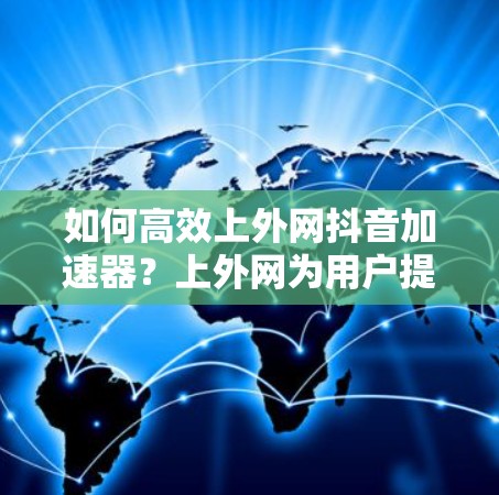 如何高效上外网抖音加速器?上外网为用户提供专业解决方案 如何高效上外网抖音加速器?上外网为用户提供专业解决方案