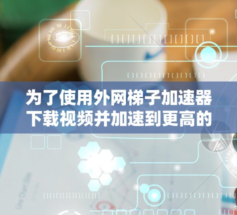 为了使用外网梯子加速器下载视频并加速到更高的速度，您可以按照以下步骤操作