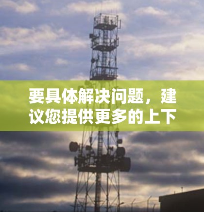 要具体解决问题,建议您提供更多的上下文信息,例如 要具体解决问题,建议您提供更多的上下文信息,例如