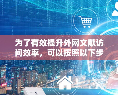 为了有效提升外网文献访问效率,可以按照以下步骤进行操作 为了有效提升外网文献访问效率,可以按照以下步骤进行操作