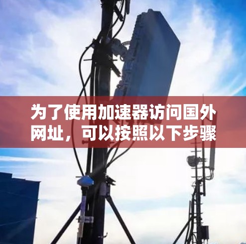 为了使用加速器访问国外网址,可以按照以下步骤进行 为了使用加速器访问国外网址,可以按照以下步骤进行