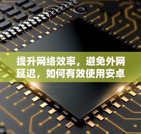 提升网络效率,避免外网延迟,如何有效使用安卓外网加速器 提升网络效率,避免外网延迟,如何有效使用安卓外网加速器