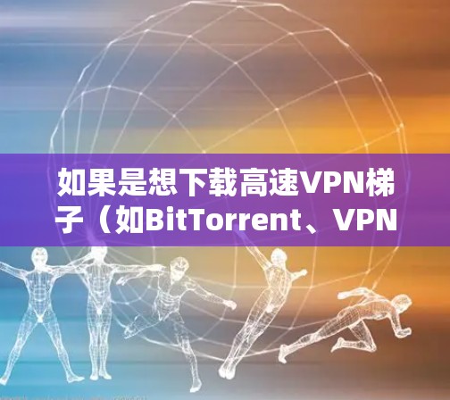 如果是想下载高速VPN梯子(如BitTorrent、VPNStacks等)可以按照以下步骤进行 如果是想下载高速VPN梯子(如BitTorrent、VPNStacks等)可以按照以下步骤进行